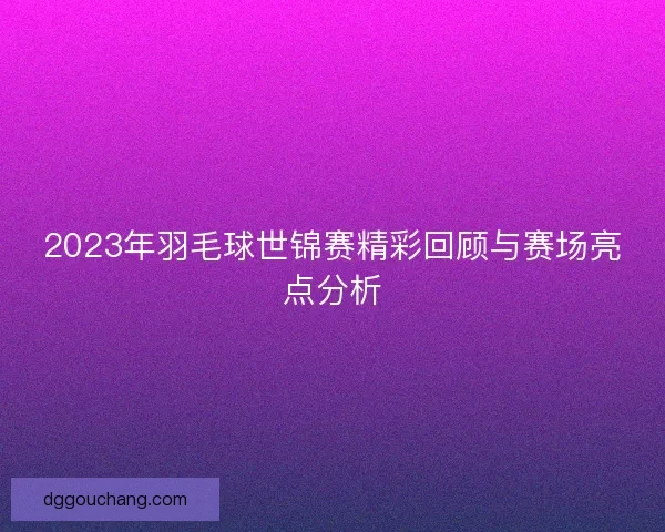 2023年羽毛球世锦赛精彩回顾与赛场亮点分析