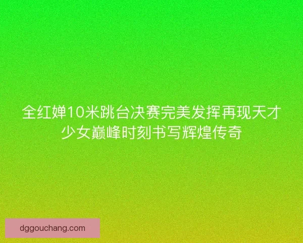 全红婵10米跳台决赛完美发挥再现天才少女巅峰时刻书写辉煌传奇