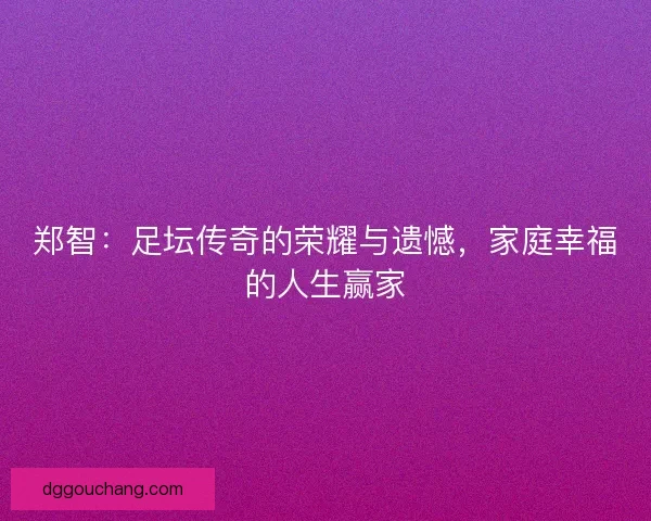 郑智：足坛传奇的荣耀与遗憾，家庭幸福的人生赢家