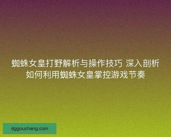 蜘蛛女皇打野解析与操作技巧 深入剖析如何利用蜘蛛女皇掌控游戏节奏