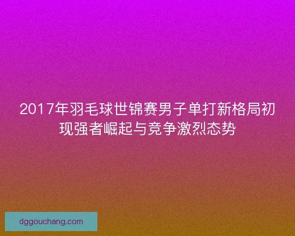 2017年羽毛球世锦赛男子单打新格局初现强者崛起与竞争激烈态势