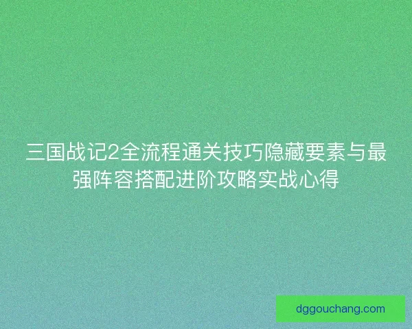三国战记2全流程通关技巧隐藏要素与最强阵容搭配进阶攻略实战心得