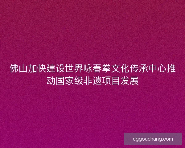 佛山加快建设世界咏春拳文化传承中心推动国家级非遗项目发展