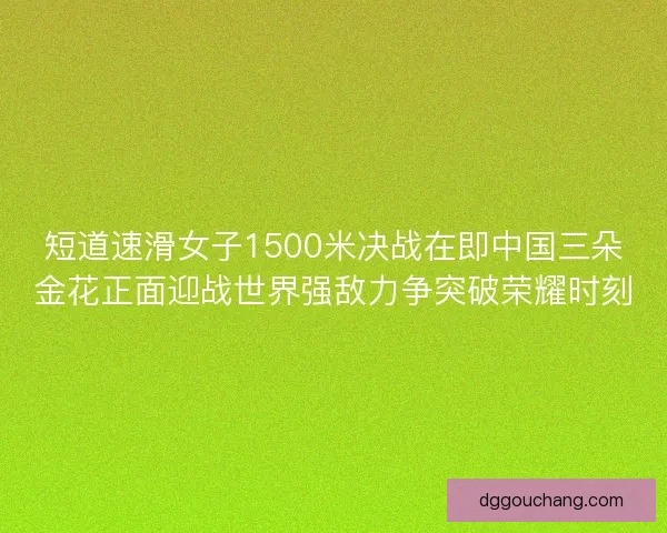 短道速滑女子1500米决战在即中国三朵金花正面迎战世界强敌力争突破荣耀时刻